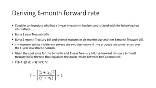 Deriving 6-month forward rate
• Consider an investors who has a 1-year investment horizon and is faced with the following two
alternatives:
• Buy a 1 year Treasury bills
• Buy a 6-month Treasury bill and when it matures in six months buy another 6-month Treasury bill.
• The investor will be indifferent toward the two alternative if they produce the same return over
the 1-year investment horizon.
• Given the spot rates for the 6-month and 1-year Treasury bill, the forward rate on a 6-month
treasury bill is the rate that equalizes the dollar return between two alternatives:
• X(1+Z1)(1+f) = X(1+Z2)^2
 
