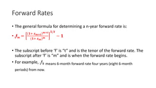 Forward Rates
• The general formula for determining a n-year forward rate is:
• tfm =
(𝟏+ 𝒛𝒎+𝒕)𝒎+𝒕
(𝟏+ 𝒛𝒎)𝒎
𝟏/𝒕
− 𝟏
• The subscript before ‘f’ is “t” and is the tenor of the forward rate. The
subscript after ‘f’ is “m” and is when the forward rate begins.
• For example, 1f8 means 6-month forward rate four years (eight 6-month
periods) from now.
 