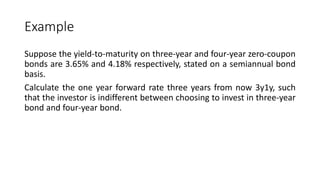 Example
Suppose the yield-to-maturity on three-year and four-year zero-coupon
bonds are 3.65% and 4.18% respectively, stated on a semiannual bond
basis.
Calculate the one year forward rate three years from now 3y1y, such
that the investor is indifferent between choosing to invest in three-year
bond and four-year bond.
 