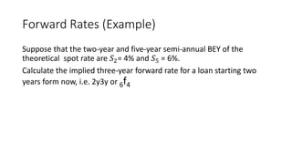Forward Rates (Example)
Suppose that the two-year and five-year semi-annual BEY of the
theoretical spot rate are 𝑆2= 4% and 𝑆5 = 6%.
Calculate the implied three-year forward rate for a loan starting two
years form now, i.e. 2y3y or 6f4
 