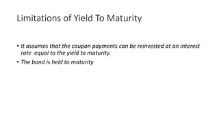 Limitations of Yield To Maturity
• It assumes that the coupon payments can be reinvested at an interest
rate equal to the yield to maturity.
• The bond is held to maturity
 