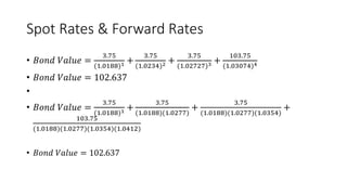 Spot Rates & Forward Rates
• 𝐵𝑜𝑛𝑑 𝑉𝑎𝑙𝑢𝑒 =
3.75
(1.0188)1 +
3.75
(1.0234)2 +
3.75
(1.02727)3 +
103.75
(1.03074)4
• 𝐵𝑜𝑛𝑑 𝑉𝑎𝑙𝑢𝑒 = 102.637
•
• 𝐵𝑜𝑛𝑑 𝑉𝑎𝑙𝑢𝑒 =
3.75
(1.0188)1 +
3.75
(1.0188)(1.0277)
+
3.75
(1.0188)(1.0277)(1.0354)
+
103.75
(1.0188)(1.0277)(1.0354)(1.0412)
• 𝐵𝑜𝑛𝑑 𝑉𝑎𝑙𝑢𝑒 = 102.637
 
