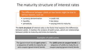The maturity structure of interest rates
The term structure of interest rates is the factor that explains the differences
between yields. It involves the analysis of yield curves, which are relationships
between yields-to-maturity and times-to-maturity.
• currency denomination • credit risk
• liquidity • tax status
• periodicity • varying time-to maturity
The difference between yields on two bonds might be due to
various reasons, such as:
Examples of yield curves
The (government bond) spot curve is
a sequence of yields-to-maturity on
zero-coupon (government) bonds.
The yield curve on coupon bonds is a
sequence of yields-to-maturity on
coupon paying (government) bonds.
 