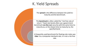 K. Yield Spreads
The spread is the difference between the yield-to-
maturity and the benchmark.
The benchmark is often called the “risk-free rate of
return.” Fixed-rate bonds often use a government
benchmark (on-the-run) security with the same time-to-
maturity as, or the closest time-to-maturity to, the
specified bond.
A frequently used benchmark for floating-rate notes was
Libor. As a composite interbank rate, it is not a risk-free
rate.
 