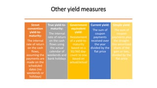 Other yield measures
Street
convention
yield-to-
maturity:
The internal
rate of return
on the cash
flows,
assuming the
payments are
made on the
scheduled
dates (no
weekends or
holidays)
True yield-to-
maturity:
The internal
rate of return
on the cash
flows using
the actual
calendar of
weekends and
bank holidays
Government
equivalent
yield:
Restatement
of a yield-to-
maturity
based on a
30/360 day-
count to one
based on
actual/actual
Current yield:
The sum of
coupon
payments
received over
the year
divided by the
flat price
Simple yield:
The sum of
coupon
payments plus
the straight-
line amortized
share of the
gain or loss,
divided by the
flat price
 