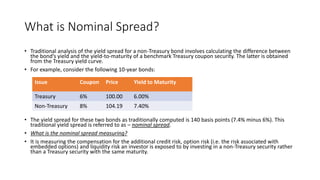 What is Nominal Spread?
• Traditional analysis of the yield spread for a non-Treasury bond involves calculating the difference between
the bond’s yield and the yield-to-maturity of a benchmark Treasury coupon security. The latter is obtained
from the Treasury yield curve.
• For example, consider the following 10-year bonds:
• The yield spread for these two bonds as traditionally computed is 140 basis points (7.4% minus 6%). This
traditional yield spread is referred to as – nominal spread.
• What is the nominal spread measuring?
• It is measuring the compensation for the additional credit risk, option risk (i.e. the risk associated with
embedded options) and liquidity risk an investor is exposed to by investing in a non-Treasury security rather
than a Treasury security with the same maturity.
Issue Coupon Price Yield to Maturity
Treasury 6% 100.00 6.00%
Non-Treasury 8% 104.19 7.40%
 
