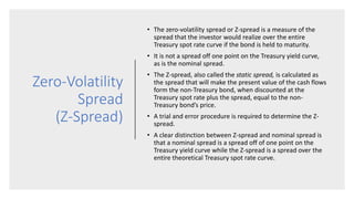 Zero-Volatility
Spread
(Z-Spread)
• The zero-volatility spread or Z-spread is a measure of the
spread that the investor would realize over the entire
Treasury spot rate curve if the bond is held to maturity.
• It is not a spread off one point on the Treasury yield curve,
as is the nominal spread.
• The Z-spread, also called the static spread, is calculated as
the spread that will make the present value of the cash flows
form the non-Treasury bond, when discounted at the
Treasury spot rate plus the spread, equal to the non-
Treasury bond’s price.
• A trial and error procedure is required to determine the Z-
spread.
• A clear distinction between Z-spread and nominal spread is
that a nominal spread is a spread off of one point on the
Treasury yield curve while the Z-spread is a spread over the
entire theoretical Treasury spot rate curve.
 