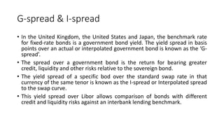 G-spread & I-spread
• In the United Kingdom, the United States and Japan, the benchmark rate
for fixed-rate bonds is a government bond yield. The yield spread in basis
points over an actual or interpolated government bond is known as the ‘G-
spread’.
• The spread over a government bond is the return for bearing greater
credit, liquidity and other risks relative to the sovereign bond.
• The yield spread of a specific bod over the standard swap rate in that
currency of the same tenor is known as the I-spread or Interpolated spread
to the swap curve.
• This yield spread over Libor allows comparison of bonds with different
credit and liquidity risks against an interbank lending benchmark.
 
