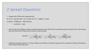 Z-Spread (Question)
• Compute the YTM on the corporate bond:
N= 3; PV= -102.395; PMT = 3.5; FV=100; CPT: I/Y = 2.6588*2 = 5.32%
G-spread = YTM(Bond) – YTM( Treasury)
= 5.32%-4% = 1.32%
• Solve for the zero-volatility spread by setting the present value of the bond’s cash flows equal to the bond’s price, discounting
each cash flow by the Treasury spot rate plus a fixed Z-spread.
102.295 =
3.5
(1 +
0.028 + 𝑍𝑆
2
)1
+
3.5
(1 +
0.032 + 𝑍𝑆
2
)2
+
103.5
(1 +
0.0402 + 𝑍𝑆
2
)3
• Substitute each given value (i.e. 127 bps, 130 bps and 133 bps) in the above equation and a Z-spread of 133 bps will produce a
value closest to the bond’s price
 