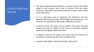 Option Adjusted
Spread
• The option adjusted spread (OAS) is a constant spread that when
added to the interest rates used to discount the cash flows
produces a theoretical value of the bond that is equal to the market
price of the bond.
• It is an alternative way of expressing the difference that lies
between the theoretical value and the observed market price, i.e. in
the form of a yield spread rather than a difference in prices.
• In general, when the option cost is positive, this means that the
investor has sold an option to the issuer or borrower (callable
bonds and mortgage-backed securities).
• A negative value for the option cost means that the investor has
purchased an option from the issuer (putable bond).
• Z-spread =OAS (Option adjusted Spread) + Option Cost
 