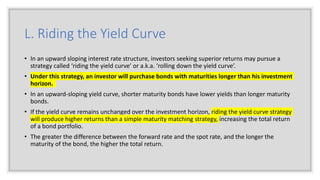 L. Riding the Yield Curve
• In an upward sloping interest rate structure, investors seeking superior returns may pursue a
strategy called ‘riding the yield curve’ or a.k.a. ‘rolling down the yield curve’.
• Under this strategy, an investor will purchase bonds with maturities longer than his investment
horizon.
• In an upward-sloping yield curve, shorter maturity bonds have lower yields than longer maturity
bonds.
• If the yield curve remains unchanged over the investment horizon, riding the yield curve strategy
will produce higher returns than a simple maturity matching strategy, increasing the total return
of a bond portfolio.
• The greater the difference between the forward rate and the spot rate, and the longer the
maturity of the bond, the higher the total return.
 