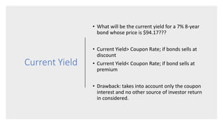 Current Yield
• What will be the current yield for a 7% 8-year
bond whose price is $94.17???
• Current Yield> Coupon Rate; if bonds sells at
discount
• Current Yield< Coupon Rate; if bond sells at
premium
• Drawback: takes into account only the coupon
interest and no other source of investor return
in considered.
 