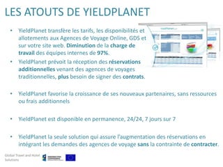 LES ATOUTS DE YIELDPLANET
   • YieldPlanet transfère les tarifs, les disponibilités et
     allotements aux Agences de Voyage Online, GDS et
     sur votre site web. Diminution de la charge de
     travail des équipes internes de 97%.
   • YieldPlanet prévoit la réception des réservations
     additionnelles venant des agences de voyages
     traditionnelles, plus besoin de signer des contrats.

   • YieldPlanet favorise la croissance de ses nouveaux partenaires, sans ressources
     ou frais additionnels

   • YieldPlanet est disponible en permanence, 24/24, 7 jours sur 7

   • YieldPlanet la seule solution qui assure l’augmentation des réservations en
     intégrant les demandes des agences de voyage sans la contrainte de contracter.
Global Travel and Hotel
Solutions
 