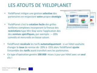 LES ATOUTS DE YIELDPLANET
   • YieldPlanet intègre une gestion selective des
     partenaires en respectant votre propre stratégie

   • YieldPlanet c’est la création facile des grilles
     tarifaires complexes incorporant la finesse des
     restrictions type Min Stay voire l’application des
     des remises spécifiques, par exemple : – 20%
     samedis et mercredis en basse saison.

  • YieldPlanet recalcule les tarifs automatiquement : si un hôtel souhaite
    changer le taux de remise de -20% à -15% alors YieldPlanet ajuste
    l’ensemble des tarifs avant transfert vers les partenaires.
  • Ce type d’opération genère 100 000 mises à jour par hôtel avec un seul
    clic !


Global Travel and Hotel
Solutions
 