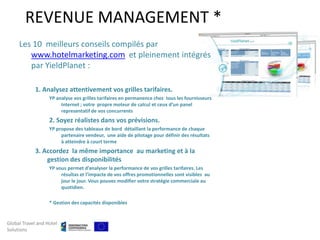 REVENUE MANAGEMENT *
     Les 10 meilleurs conseils compilés par
        www.hotelmarketing.com et pleinement intégrés
        par YieldPlanet :

            1. Analysez attentivement vos grilles tarifaires.
                   YP analyse vos grilles tarifaires en permanence chez tous les fournisseurs
                        Internet ; votre propre moteur de calcul et ceux d’un panel
                        representatif de vos concurrents
                   2. Soyez réalistes dans vos prévisions.
                   YP propose des tableaux de bord détaillant la performance de chaque
                        partenaire vendeur, une aide de pilotage pour définir des résultats
                        à atteindre à court terme
            3. Accordez la même importance au marketing et à la
                gestion des disponibilités
                   YP vous permet d’analyser la performance de vos grilles tarifaires. Les
                        résultas et l’impacte de vos offres promotionnelles sont visibles au
                        jour le jour. Vous pouvez modifier votre stratégie commerciale au
                        quotidien.

                   * Gestion des capacités disponibles


Global Travel and Hotel
Solutions
 