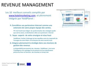REVENUE MANAGEMENT
     Les 10 meilleurs conseils compilés par
        www.hotelmarketing.com et pleinement
        intégrés par YieldPlanet :

            4. Considérez vos partenaires Internet comme une
                extension de votre propre équipe des ventes.
                  YP c’est l’outil tout intégré de synchronisation des strategies quelle
                  que soit la saison, la distribution cible ou le partenaire Internet
            5. Soyez experts de votre enseigne et visez haut
                  YieldPlanet facilite l’arbitrage du bon équilibre entre les impératifs de
                  l’enseigne de votre hôtel et les besoins de votre marché local.
            6. Integrez pleinement la stratégie dans vos réunions de
                 gestion des revenus
                  La disponibilité permanente des données YieldPlanet c’est toute
                  l’intelligence d’un pilotage fin du présent et d’une planification
                  précise du futur en fonction des résultats en temps réel




Global Travel and Hotel
Solutions
 