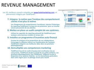 REVENUE MANAGEMENT
 Les 10 meilleurs conseils compilés par www.hotelmarketing.com et
      pleinement intégrés par YieldPlanet :

        7. Integrez la notion que l’analyse des comportement
            clients n’est plus la même
             Les changements de comportement s’accelèrent. Injectez l’historique
             du reporting YieldPlanet à la base de vos prévisions pour un résultat
             encore plus proche de vos attentes
        8. Mettez en place un audit complet de vos systèmes.
             Utilisez les capacités du reporting exhaustif de YieldPlanet pour
             analyser votre business modèle en temps réel.
        9. Installez un programme d’incentive auto-financé
             Ecoutez les analyses et les propositions de vos collaborateurs.
             Encouragez la réflexion intèrne sur l’amélioration de l’existant,
             YieldPlanet intégrera vos meilleures idées dans ses prochains
             développements.
        10. Demultipliéz vos competences marketing
             YieldPlanet fournit les outils d’analyse de la tarification de vos
             concurrents. YieldPlanet étudie la parité de vos grilles tarifaires. Les
             prochains développements chez YieldPlanet intègrent la mise à
             disposition d’un système d’alertes sur les évenements particuliers
             dans votre région pour un pilotage encore plus réactif.



Global Travel and Hotel
Solutions
 