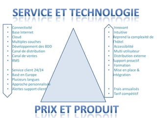 •   Connectivité             • Innovant
•   Base Internet            • Intuitive
•   Cloud                    • Reprend la complexité de
•   Multiples couches          l’hôtel
•   Développement des BDD    • Accessibilité
•   Canal de distribution    • Multi utilisateur
•   Canal de ventes          • Distribution externe
•   RMS                      • Support proactif
                             • Formation
•   Service client 24/24     • Mise en place &
•   Basé en Europe             intégration
•   Plusieurs langues
•   Approche personnalisée
•   Alertes support client   •   Frais annualisés
                             •   Tarif compétitif
 