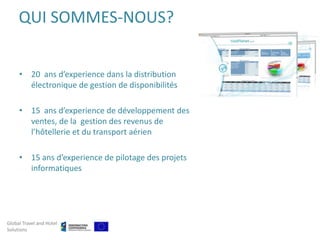 QUI SOMMES-NOUS?


     • 20 ans d’experience dans la distribution
       électronique de gestion de disponibilités

     • 15 ans d’experience de développement des
       ventes, de la gestion des revenus de
       l’hôtellerie et du transport aérien

     • 15 ans d’experience de pilotage des projets
       informatiques




Global Travel and Hotel
Solutions
 