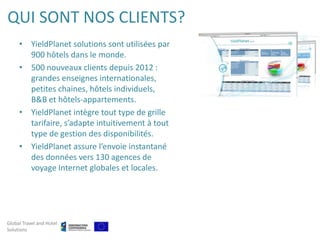QUI SONT NOS CLIENTS?
     • YieldPlanet solutions sont utilisées par
       900 hôtels dans le monde.
     • 500 nouveaux clients depuis 2012 :
       grandes enseignes internationales,
       petites chaines, hôtels individuels,
       B&B et hôtels-appartements.
     • YieldPlanet intègre tout type de grille
       tarifaire, s’adapte intuitivement à tout
       type de gestion des disponibilités.
     • YieldPlanet assure l’envoie instantané
       des données vers 130 agences de
       voyage Internet globales et locales.




Global Travel and Hotel
Solutions
 