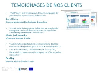 TEMOIGNAGES DE NOS CLIENTS
     •     “YieldPlanet : la première place de notre comparatif de
           gestionnaires des canaux de distribution”
     David Henry
     Directeur Marketing et Distribution du Groupe Accor


     •     “La réactivité de l’équipe de YieldPlanet est simplement
           exemplaire. Leurs solutions sont faites sur mesure et
           s’adaptent parfaitement à nos besoins ”
     Marta Jedrzejewska
     eCommerce Manager Orbis SA


     •     ‘’La diminution spectaculaire des réservations doubles
           volià un résultat probant grâce à la solution YieldPlanet !.’’
     •     ‘’ Un travail bien fait, – YieldPlanet s’est averé stable,
           fiable et ultra rapide, un vrai atout pour un hôtel en pleine
           croissance”’
     Ben Day
     Directeur Général, Whistler Premier


Global Travel and Hotel
Solutions
 