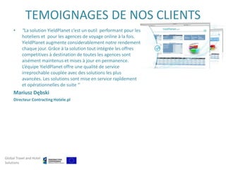 TEMOIGNAGES DE NOS CLIENTS
     •     “La solution YieldPlanet c’est un outil performant pour les
           hoteliers et pour les agences de voyage online à la fois.
           YieldPlanet augmente considerablement notre rendement
           chaque jour. Grâce à la solution tout intégrée les offres
           competitives à destination de toutes les agences sont
           aisément maintenus et mises à jour en permanence.
           L’équipe YieldPlanet offre une qualité de service
           irreprochable couplée avec des solutions les plus
           avancées. Les solutions sont mise en service rapîdement
           et opérationnelles de suite ”
     Mariusz Dębski
     Directeur Contracting Hotele.pl




Global Travel and Hotel
Solutions
 