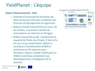 YieldPlanet : L’équipe
     Robert Wojciechowski - PDG
        – Diplomé d’Université de Princeton de
           New Jersey aux USA avec un Master des
           Sciences et Management en Ingenierie.
        – Robert a fondé Travel Online en cours de
           ses études, la première société de
           réservations sur Internet en Pologne.
        – Robert rejoint Microsoft à Redmond en
           capacité de Pilote des Projets IT dès la fin
           de son cursus universitaire. Robert a
           contribué à l’amélioration d’MSN e-
           commerce et IIS solutions pour
           Windows. Robert a fondé YieldPlanet en
           2009 et contribue activement aux
           développements stratégiques de la
           solution.
Global Travel and Hotel
Solutions
 