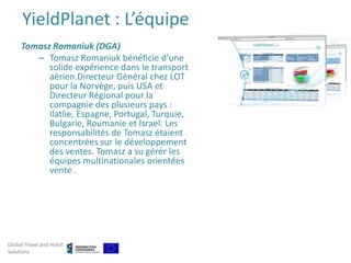 YieldPlanet : L’équipe
     Tomasz Romaniuk (DGA)
        – Tomasz Romaniuk bénéficie d’une
           solide expérience dans le transport
           aérien.Directeur Général chez LOT
           pour la Norvège, puis USA et
           Directeur Régional pour la
           compagnie des plusieurs pays :
           Ilatlie, Espagne, Portugal, Turquie,
           Bulgarie, Roumanie et Israel. Les
           responsabilités de Tomasz étaient
           concentrées sur le développement
           des ventes. Tomasz a su gérér les
           équipes multinationales orientées
           vente .




Global Travel and Hotel
Solutions
 