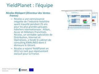 YieldPlanet : l’équipe
     Nicolas Malapert (Directeur des Ventes
        France)
         – Nicolas a une connaissance
            inégalée de l’industrie hotelière
            ayant travaillé pendant 25 ans
            pour les plus grandes groupes
            hôteliers internationaux : Hilton,
            Accor et Hôteliers Franchisés.
            Nicolas, un veritable spécialiste de
            Distribution, Internet et
            Opérations, a fondé le cabinet de
            consulting KWALINEO dont il
            demeure le Gérant.
         – Nicolas a rejoint YieldPlanet en
            2012 en tant que réprésentant
            exclusif pour la France.




Global Travel and Hotel
Solutions
 