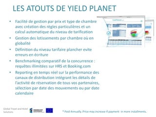 LES ATOUTS DE YIELD PLANET
     • Facilité de gestion par prix et type de chambre
       avec création des règles particulières et un
       calcul automatique du niveau de tarification
     • Gestion des lotissements par chambre où en
       globalité
     • Définition du niveau tarifaire plancher evite
       erreurs en écriture
     • Benchmarking comparatif de la concurrence :
       requêtes illimitées sur HRS et Booking.com
     • Reporting en temps réel sur la performance des
       canaux de distribution intégrant les détails de
       l’activité de réservation de tous vos partenaires,
       sélection par date des mouvements ou par date
       calendaire


Global Travel and Hotel
Solutions                          * Paid Annually. Price may increase if payment in more installments.
 