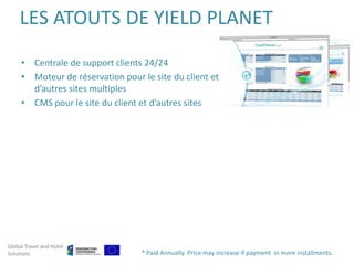 LES ATOUTS DE YIELD PLANET
     • Centrale de support clients 24/24
     • Moteur de réservation pour le site du client et
       d’autres sites multiples
     • CMS pour le site du client et d’autres sites




Global Travel and Hotel
Solutions                         * Paid Annually. Price may increase if payment in more installments.
 