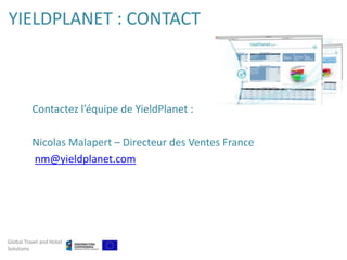 YIELDPLANET : CONTACT



          Contactez l’équipe de YieldPlanet :

          Nicolas Malapert – Directeur des Ventes France
          nm@yieldplanet.com




Global Travel and Hotel
Solutions
 