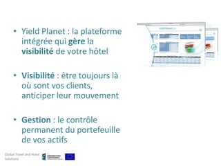 • Yield Planet : la plateforme
       intégrée qui gère la
       visibilité de votre hôtel

     • Visibilité : être toujours là
       où sont vos clients,
       anticiper leur mouvement

     • Gestion : le contrôle
       permanent du portefeuille
       de vos actifs
Global Travel and Hotel
Solutions
 