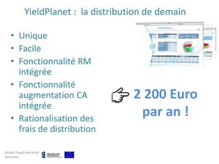 YieldPlanet : la distribution de demain

   • Unique
   • Facile
   • Fonctionnalité RM
     intégrée
   • Fonctionnalité
     augmentation CA                   2 200 Euro
     intégrée
   • Rationalisation des
                                        par an !
     frais de distribution

Global Travel and Hotel
Solutions
 