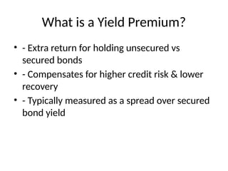 What is a Yield Premium?
• - Extra return for holding unsecured vs
secured bonds
• - Compensates for higher credit risk & lower
recovery
• - Typically measured as a spread over secured
bond yield
 