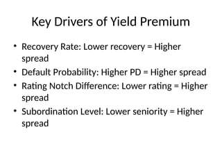 Key Drivers of Yield Premium
• Recovery Rate: Lower recovery = Higher
spread
• Default Probability: Higher PD = Higher spread
• Rating Notch Difference: Lower rating = Higher
spread
• Subordination Level: Lower seniority = Higher
spread
 