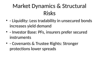 Market Dynamics & Structural
Risks
• - Liquidity: Less tradability in unsecured bonds
increases yield demand
• - Investor Base: PFs, insurers prefer secured
instruments
• - Covenants & Trustee Rights: Stronger
protections lower spreads
 