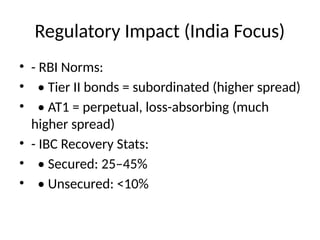 Regulatory Impact (India Focus)
• - RBI Norms:
• • Tier II bonds = subordinated (higher spread)
• • AT1 = perpetual, loss-absorbing (much
higher spread)
• - IBC Recovery Stats:
• • Secured: 25–45%
• • Unsecured: <10%
 