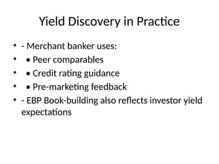 Yield Discovery in Practice
• - Merchant banker uses:
• • Peer comparables
• • Credit rating guidance
• • Pre-marketing feedback
• - EBP Book-building also reflects investor yield
expectations
 