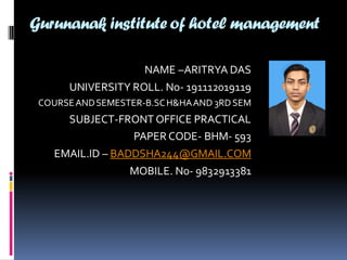 Gurunanak institute of hotel management
NAME –ARITRYA DAS
UNIVERSITY ROLL. No- 191112019119
COURSEANDSEMESTER-B.SCH&HAAND 3RDSEM
SUBJECT-FRONT OFFICE PRACTICAL
PAPER CODE- BHM- 593
EMAIL.ID – BADDSHA244@GMAIL.COM
MOBILE. No- 9832913381
 