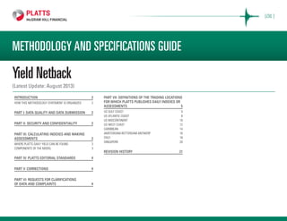METHODOLOGY AND SPECIFICATIONS GUIDE
Yield Netback
(Latest Update: August 2013)
Introduction 	 2
How this methodology statement is organized	 2
Part I: Data quality and data submission	 2
Part II: Security and confidentiality 	 2
Part III: Calculating indexes and making
assessments	2
Where Platts Daily Yield can be found	 3
Components of the model	 3
Part IV: Platts editorial standards	 4
Part V: Corrections 	 4
Part VI: REQUESTS FOR CLARIFICATIONS
OF DATA AND COMPLAINTS	 4
Part VII: Definitions of the trading locations
for which Platts publishes daily indexes or
assessments 	 5
US GULF COAST	 5
US ATLANTIC COAST	 8
US MIDCONTINENT	 10
US WEST COAST	 12
CARIBBEAN	14
AMSTERDAM-ROTTERDAM-ANTWERP	16
ITALY	18
SINGAPORE	20
revision history	 21
[OIL ]
 