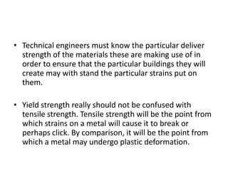 • Technical engineers must know the particular deliver
strength of the materials these are making use of in
order to ensure that the particular buildings they will
create may with stand the particular strains put on
them.
• Yield strength really should not be confused with
tensile strength. Tensile strength will be the point from
which strains on a metal will cause it to break or
perhaps click. By comparison, it will be the point from
which a metal may undergo plastic deformation.
 