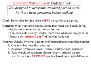 Standard Portion Cost: Butcher Test
Test designed to determine standard portion costs
for those items portioned before cooking
Goal : Determine Serving price (SPC) versus Purchase price.
Concept: What you serve can cost more than what you bought it for.
- Applies to wholesale cuts, not portion cut
- wholesale cuts usually ‘render’ more than what you bought it for
- Focus is on “primary part” of the wholesale cut
Process: Usually involves a team: chef/manager/cost controller/butcher
1. One member does the recording
2. As piece is “broken down”, various cuts/parts are separated
3. Total weight of cuts/parts almost never = original weight
- difference is a DERIVED number based on weight difference
 