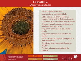 Consultoria
                           Objetivos e métodos

                                       • Tornar a gestão mais eficaz
                                       • Incrementar a competitividade
                                       • Obter acesso a melhores fontes de
                                           recursos e alternativas de financiamento
                                       •   Contribuir para o aumento de market share
                                       •   Chamar a atenção para entendimento e
                                           monitoramento de riscos
                                       •   Preparar a empresa para uma fusão ou
                                           venda
                                       •   Preparar a empresa para abertura de
                                           capital
                                       •   Tornar o negócio longevo, protegendo o
                                           patrimônio atual
                                       •   Contribuir para a sustentabilidade no
                                           negócio
                                       •   Proteger a imagem e reputação da
                                           empresa


Consultoria Empresarial,      Início              Instituto
Governança Corporativa
e Compliance                 Equipe               Soluções
 