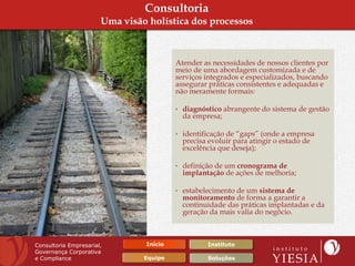 Consultoria
                       Uma visão holística dos processos



                                         Atender as necessidades de nossos clientes por
                                         meio de uma abordagem customizada e de
                                         serviços integrados e especializados, buscando
                                         assegurar práticas consistentes e adequadas e
                                         não meramente formais:

                                         • diagnóstico abrangente do sistema de gestão
                                           da empresa;

                                         • identificação de “gaps” (onde a empresa
                                           precisa evoluir para atingir o estado de
                                           excelência que deseja);

                                         • definição de um cronograma de
                                           implantação de ações de melhoria;

                                         • estabelecimento de um sistema de
                                           monitoramento de forma a garantir a
                                           continuidade das práticas implantadas e da
                                           geração da mais valia do negócio.



Consultoria Empresarial,        Início            Instituto
Governança Corporativa
e Compliance                    Equipe            Soluções
 