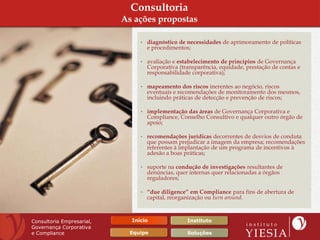 Consultoria
                           As ações propostas

                                • diagnóstico de necessidades de aprimoramento de políticas
                                  e procedimentos;

                                • avaliação e estabelecimento de princípios de Governança
                                  Corporativa (transparência, equidade, prestação de contas e
                                  responsabilidade corporativa);

                                • mapeamento dos riscos inerentes ao negócio, riscos
                                  eventuais e recomendações de monitoramento dos mesmos,
                                  incluindo práticas de detecção e prevenção de riscos;

                                • implementação das áreas de Governança Corporativa e
                                  Compliance, Conselho Consultivo e qualquer outro órgão de
                                  apoio;

                                • recomendações jurídicas decorrentes de desvios de conduta
                                  que possam prejudicar a imagem da empresa; recomendações
                                  referentes à implantação de um programa de incentivos à
                                  adesão a boas práticas;

                                • suporte na condução de investigações resultantes de
                                  denúncias, quer internas quer relacionadas a órgãos
                                  reguladores;

                                • “due diligence” em Compliance para fins de abertura de
                                  capital, reorganização ou turn around.



Consultoria Empresarial,     Início              Instituto
Governança Corporativa
e Compliance                 Equipe               Soluções
 