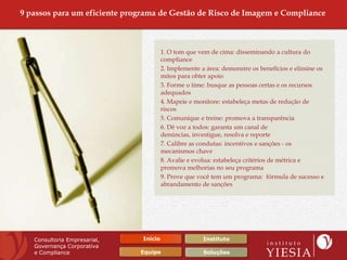9 passos para um eficiente programa de Gestão de Risco de Imagem e Compliance



                                        1. O tom que vem de cima: disseminando a cultura do
                                        compliance
                                        2. Implemente a área: demonstre os benefícios e elimine os
                                        mitos para obter apoio
                                        3. Forme o time: busque as pessoas certas e os recursos
                                        adequados
                                        4. Mapeie e monitore: estabeleça metas de redução de
                                        riscos
                                        5. Comunique e treine: promova a transparência
                                        6. Dê voz a todos: garanta um canal de
                                        denúncias, investigue, resolva e reporte
                                        7. Calibre as condutas: incentivos e sanções - os
                                        mecanismos chave
                                        8. Avalie e evolua: estabeleça critérios de métrica e
                                        promova melhorias no seu programa
                                        9. Prove que você tem um programa: fórmula de sucesso e
                                        abrandamento de sanções




   Consultoria Empresarial,    Início                  Instituto
   Governança Corporativa
   e Compliance               Equipe                   Soluções
 