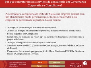 Por que contratar nossos serviços de consultoria em Governança
                  Corporativa e Compliance?


Ao contratar a consultoria do Instituto Yiesia sua empresa contará com
um atendimento muito personalizado e focado em atender a sua
empresa na necessidade específica. Nossa equipe:

• Advogadas com formação acadêmica internacional
• 20 anos de atuação em ambiente corporativo, incluindo vivência internacional
• Sólida expertise em Compliance
• Experiência na execução de “start up” de instituições financeiras internacionais e
  projetos de M&A
• Atuação em órgãos de autorregulação e associações
• Membros ativos do IBGC (Comissão de Comunicação, Sustentabilidade e Gestão
  de Riscos)
• Professoras de cursos de pós graduação (LLM em Direito do INSPER e Gestão de
  Riscos e Compliance da Trevisan)



   Consultoria Empresarial,       Início           Instituto
   Governança Corporativa
   e Compliance                  Equipe            Soluções
 