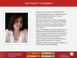 Ana Paula P. Candeloro


                                    • Graduou-se em Direito em 1987 pela USP.
                                    • Pós-graduação (Harvard Law School, Stanford
                                         Business School, Fordham Law School e
                                         Fundação Getúlio Vargas).
                                    •    Docente e orientadora no LLM em Direito do
                                         Mercado Financeiro e de Capitais do INSPER.
                                    •    20 anos de experiência no mercado financeiro
                                         internacional, tendo trabalhado em Milão e
                                         Nova Iorque.
                                    •    Atuou na ANBIMA, foi Diretora Estatutária de
                                         instituições financeiras multinacionais e seu
                                         último cargo foi Compliance Director do Bank of
                                         America Merrill Lynch, de onde se retirou em
                                         outubro de 2011 para criar o Instituto
                                         Yiesia, prestando consultoria empresarial em
                                         Governança Corporativa e Compliance.
                                    •    Membro do IBGC, onde atua nas Comissões de
                                         Comunicação e Sustentabilidade.




Consultoria Empresarial,        Início                Instituto
Governança Corporativa
e Compliance                    Equipe                Soluções
 