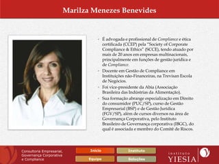Marilza Menezes Benevides


                                  • É advogada e profissional de Compliance e ética
                                    certificada (CCEP) pela “Society of Corporate
                                    Compliance & Ethics” (SCCE), tendo atuado por
                                    mais de 20 anos em empresas multinacionais,
                                    principalmente em funções de gestão jurídica e
                                    de Compliance.
                                  • Docente em Gestão de Compliance em
                                    Instituições não-Financeiras, na Trevisan Escola
                                    de Negócios.
                                  • Foi vice-presidente da Abia (Associação
                                    Brasileira das Indústrias da Alimentação).
                                  • Sua formação abrange especialização em Direito
                                    do consumidor (PUC/SP), curso de Gestão
                                    Empresarial (BSP) e de Gestão Jurídica
                                    (FGV/SP), além de cursos diversos na área de
                                    Governança Corporativa, pelo Instituto
                                    Brasileiro de Governança corporativa (IBGC), do
                                    qual é associada e membro do Comitê de Riscos.




Consultoria Empresarial,      Início             Instituto
Governança Corporativa
e Compliance                 Equipe               Soluções
 